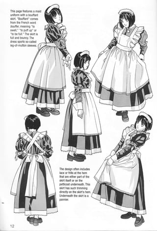 This page features a maid
uniform with a bouffant
skirt. "Bouffant" comes
from the French word
bouffer, meaning "to
swell," "to puff up" or
"to be full." The skirt is
full and bouncy. The
dress sports so-calied
leg-of-mutton sleeves.
The design often includes
lace or frills at the hem
that are either paft of the
skirt itself or on the
petticoat underneath, This
skift has such trimming
directly on the skirt's hem.
Underneath the skirt is a
pannier.
 