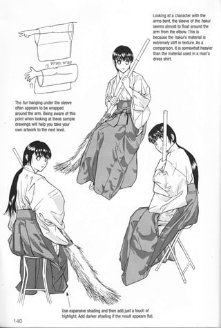 Looking at a character with the
arms bent, the sleeve otlhe hakui
seems almost to float around the
arm from the elbow. This is
because lhe hakuls material is
extremely stiff in texture. As a
comparison, it is somewhat heavier
than the material used in a man's
dress shirt.
The furi hanging under the sleeve
often appears to be wrapped
around the arm. Being aware of this
point when looking at these sample
drawings will help you take your
own artwork to the next level.

Use expansive shading and then add just a touch of
highlight. Add darker shading if the result appears flat.
140
 