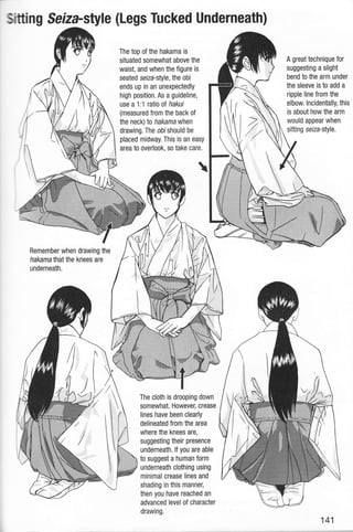 ,sitting Seiza-style (Legs Tucked Underneath)
The top of the hakama is
situated somewhat above the
waist, and when the figure is
seated selza-style, the obi
ends up in an unexpectedly
high position. As a guideline,
use a 1:1 ratio ol hakui
(measured from the back of
the neck) to hakamawhen
drawing. The obi should be
placed midway. This is an easy
area to overlook, so take care.
Remember when drawing the
hakama that the knees are
underneath.
The cloth is drooping down
somewhat. However, crease
lines have been clearly
delineated from the area
where the knees are,
suggesting their presence
underneath. lf you are able
to suggest a human form
underneath clothing using
minimal crease lines and
shading in this manner,
then you have reached an
advanced level of character
drawing.
A great technique for
suggesting a slight
bend to the arm under
the sleeve is to add a
ripple line from the
elbow. lncidentally, this
is about how the arm
would appear when
sitting serZa-style.
1$
i
1r
it.
I ,,I,,,,tr
 i
$IE
141
 