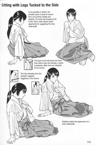Sitting with Legs Tucked to the Side
ln any painting or sketch, the
shoulder gains a sense of volume
from surrounding creases and
shading. The loose and drooping cloth
of the miko's robes allows ample
opportunity for suggesting the body
underneath.
The figure to the left shows the three
lines used to give the shoulder a sense
of presence. Main lines are indicated
by the arrows.
This line extending from the
shoulder suggests
bagginess in the kimono.
Shading creates the appearance of a
knee underneath.
143
 