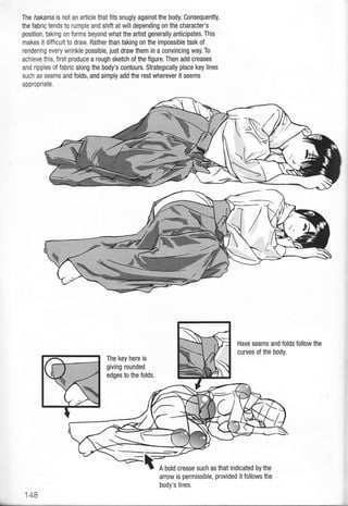 The hakama is not an afticle that fits snugly against the body. Consequently,
the fabric tends to rumple and shift at will depending on the character's
position, taking on forms beyond what the artist generally anticipates. This
makes it difficult to draw. Rather than taking on the impossible task of
rendering every wrinkle possible, just draw them in a convincing way. To
achieve this, first produce a rough sketch of the figure. Then add creases
and ripples of fabric along the body's contours. Strategically place key lines
such as seams and folds, and simply add the rest wherever it seems
appropriate.
Have seams and folds lollow the
curves of the body.
The key here is
giving rounded
edges to the folds,
arrow is permissible, provided it follows the
body's lines.
148
 