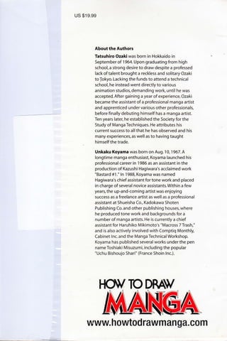 us $19.99
About the Authors
Tatsuhiro Ozakiwas born in Hokkaido in
September of 1964.Upon graduating from high
school, a strong desire to draw despite a professed
lack of talent brought a reckless and solitary Ozaki
toJokyo. Lacking the funds to attend a technical
school, he instead went directly to various
animation studios, demanding work, until he was
accepted. After gaining a year of experience, Ozaki
became the assistant of a professional manga artist
and apprenticed under various other professionals,
before finally debuting himself has a manga artist.
Ten years later, he established the Society for the
Study of Manga Techniques. He attributes his
current success to all that he has observed and his
many experiences, as well as to having taught
himself the trade.
Unkaku Koyama was born on Aug.10,1967.A
longtime manga enthusiast, Koyama launched his
professional career in 1986 as an assistant in the
production of Kazushi Hagiwara's acclaimed work
"Bastard #1." ln 1988, Koyama was named
Hagiwara's chief assistant for tone work and placed
in charge of several novice assistants.Within a few
years,the up-and-coming artist was enjoying
success as a freelance artist as well as a professional
assistant at Shueisha Co., Kadokawa Shoten
Publishing Co.and other publishing houses,where
he produced tone work and backgrounds for a
number of manga artists. He is currently a chief
assistant for Haruhiko Mikimoto's "Macross 7Trash,"
and is also actively involved with Comptiq Monthly,
Cabinet lnc. and the Manga Technical Workshop.
Koyama has published several works under the pen
name Toshiaki Misuzumi, including the popular
"Uchu Bishoujo Shari" (France Shoin lnc.).
www. h owtod rawm an ga. co m
 