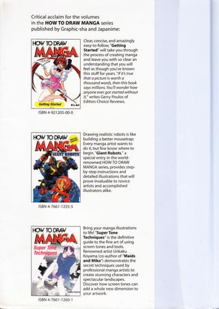 Critical acclaim for the volumes
in the HOW TO DRAW MANGA series
published by Graphic-sha and Japanime:
Clear, concise, and amazingly
easy-to-follow, "Getting
Started" will take you through
the process of creating manga
and leave you with so clear an
understanding that you will
feel as though you've known
this stuff for years." lf it's true
that a picture is worth a
thousand words, then this book
says millions.You'll wonder how
anyone ever got started without
it," writes Gerry Poulos of
Editors Choice Reviews.
Drawing realistic robots is like
building a better mousetrap:
Every manga artist wants to
do it, but few know where to
begin. "Giant Robots," a
special entry in the world-
renowned HOWTO DRAW
MANGA series, provides step-
by-step instructions and
detailed illustrations that will
prove invaluable to novice
artists and accomplished
illustrators alike.
Bring your manga illustrations
to life! "Super Tone
Techniques" is the definitive
guide to the fine art of using
screen tones and tools.
Renowned artist Unkaku
Koyama (co-author of "Maids
and Miko") demonstrates the
secret techniques used by
professional manga artists to
create stunning characters and
spectacular landscapes.
Discover how screen tones can
add a whole new dimension to
your artwork.
lsBN 4-92120s-00-0
lsBN 4-7661-1255-5
lsBN 4-766',] -1260-1
 