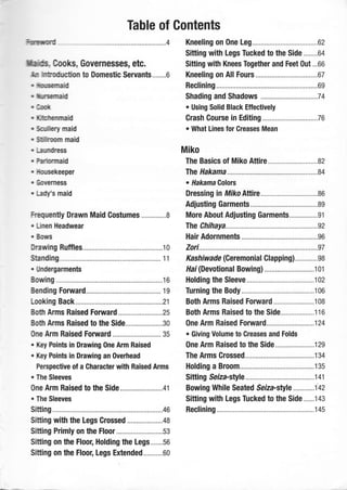 Table of Contents
Fmurmd ...................4
ffi, Gooks, Governesses, etc.
f,ur hffiotfirction to Domestic Servants........6
" llllilusernaid
" il[nsernald
,0o*
" l&Htenmaid
. Scdhry maid
. Sffioorn maid
r ["ilrtdrgss
. kbrmaid
. lhsekeeper
, Eotefness
" Ladfs maid
Frequenty Drawn Maid Costumes ...........,..8
" Unen Headwear
" BotE
thawing Ruffles....... .......,.,...,....'t0
Standing.... ............. 11
. [hdergarments
Bouring ....................16
Bending Forward..... ................. 19
Looking Back.......... ,,,,...............21
Botfi Arms Raised F0rward .........................25
Both Arms Raised to the Side.....................30
One Arm Raised Forward ....... 35
. Key Points in Drawing One Arm Raised
. Key Points in Drawing an Overhead
Perspective of a Gharacter with Raised Arms
. The Sleeves
One Arm Raised to the Side..............,......,.,41
. The Sleeves
Sitting ......................46
Sitting with the Legs Grossed ....................48
Sitting Primly on the Floor ..........................53
Sitting on the Floor, Holding the Legs.......so
Sitting on the Floor, Legs Extended...........60
Kneeling on One 1e9.....................................62
Sitting with Legs Tucked to the Side........0+
Sitting with Knees Together and Feet Out...66
Kneeling on All Fours ...............67
Reclining .................69
Shading and Shadows ............,... ................7 4
. Using Solid Black Etfectively
Crash Gourse in Editing ...........76
o What Lines for Greases Mean
Miko
The Basics of Miko Attire ........82
The Hakama ...........84
. Hakama Golors
Dressing in Miko Attire ............86
Adjusting Garments.. ................89
More About Adjusting Garments................91
The Chihaya ............92
Hair Adornments............ ...........96
20ri............. ...... .......97
Kashiwade (Ceremonial Glapping)..,..........98
llai (Devotional Bowing) ..................,,........ 1 01
Holding the Sleeve ..................102
Turning the Body... ..,,...,..........106
Both Arms Raised F0rward .......................1 08
Both Arms Raised to the Side................,.,116
One Arm Raised Forward...., ......................124
. Giving Volume to Creases and Folds
One Arm Raised to the Side......................129
The Arms Grossed..... ..............134
Holding a Broom..... .................135
Sitting Seiza-style ...................141
Bowi n g While Seated Se iza-stye ............1 42
Sitting with Legs Tucked to the Side......t4s
Reclining ..............,145
 