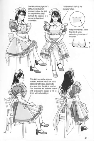 The skirt on this page has a
stiffer, more starched
appearance than the skirt
on the preceding page,
owing to the presence of a
pannier and petticoat
underneath.
The skirt rises as the legs are
crossed, while the rest of the fabric
cascades to the side, causing the
area seen from the side to broaden.
This broad side will either be covered
with an expansive shadow or will be
bright with reflected light.
This shadow is cast by the
character's hair.
Keep in mind line A rather
than line B when
determining the shape of
the chest.
t/- In
--./
=
 