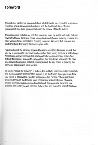 Foreword
This volume, written for manga artists of all skill levels, was compiled to serve as
reference when drawing maid uniforms and the traditional dress of miko
(pronounced mee-koh), young maidens in the service of Shinto shrines.
This publication includes not only the costumes worn by maids and miko, but also
covers traditional Japanese dress, using shade and shadow, drawing creases, and
other various topics essential to drawing costumes. We hope that you read and
study this book thoroughly to improve your skills.
Reproduction of the samples provided herein is permitted. However, we ask that
you try to incorporate your own touches rather than simply produce a faithful copy.
Accordingly, we have included illustrations that even intermediate artists find
difficult to produce, along with compositions that are drawn frequently. We have
also provided numerous detailed explanations of the key points in drawing the
garments appearing in each section.
To have a "knack for drawing" is to have the ability to observe a subject carefully
and then accurately represent the subject in an illustration. Once you learn they
key points of observation, you too will possess this "knack." These points are
presented through the focused topic of maid and mrko costumes. 0f course,
artlstc talent and experience go hand in hand. Consequently, the more you
rra,i:.e, the better you will become. Believe this and make the best of this book.
 