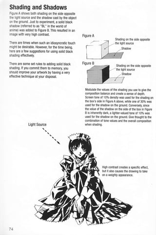 Shading and Shadows
Flgure A shows both shading on the side opposite
he light source and the shadow cast by the object
on he ground. Just to experiment, a solid black
shadow (refened to as "BL" in the world of
anime) was added to Figure B. This resulted in an
image with very high contrast.
There are times when such an idiosyncratic touch
might be desirable. However, for the time being,
here are a few suggestions for using solid black
shading effectively.
There are some set rules to adding solid black
shading. lf you commit them to memory, you
should improve your artwork by having a very
effective technique at your disposal.
Figure A
Shading on the side opposite
-the light source
Figure B
Shading on the side opposite
the light source
Shadow
Modulate the values of the shading you use to give the
composition balance and create a sense of depth.
Screen tone of 10% density was used for the shading on
the box's side in Figure A above, while one of 30% was
used for the shadow on the ground. Conversely, since
the value of the shadow on the side of the box in Figure
B is inherently dark, a lighter-valued tone of 10% was
used for the shadow on the ground. Give thought to the
combination of tone values and the overall composition
when shading.
High contrast creates a specific effect,
but it also causes the drawing to take
on a weighty appearance.
74
 