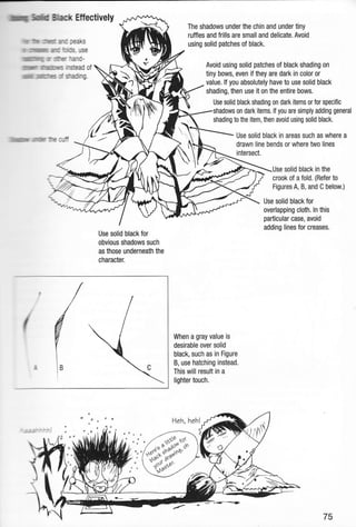 rfllHm f,ffid mecfi Eftec'tively
Jrrm"lilltltm :lmm alr oeaks
Iiltr xlll)lmffiMm mtr'mds. use
ufllilltllllmlll]llllilnrflu u rfi-err mnd-
ilrmruflr $mrmffi rstead of
imilllllrll[ ilMlT'm :tr Sading.
lfimdmmlnt
"ummfe nfi
The shadows under the chin and under tiny
ruffles and frills are small and delicate. Avoid
using solid patches ol black.
Avoid using solid patches of black shading on
tiny bows, even if they are dark in color or
value. lf you absolutely have to use solid black
shading, then use it on the entire bows.
Use solid black shading on dark items or for specific
shadows on dark items. lf you are simply adding general
shading to the item, then avoid using solid black.
Use solid black in areas such as where a
drawn line bends or where two lines
intersect,
solid black in the
crook of a fold. (Refer to
Figures A, B, and C below.)
Use solid black for
overlapping cloth. ln this
particular case, avoid
adding lines for creases.
Use solid black for
obvious shadows such
as those underneath the
character.
When a gray value is
desirable over solid
black, such as in Figure
B, use hatching instead.
This will result in a
lighter touch.
Heh, heh!
J

75
 