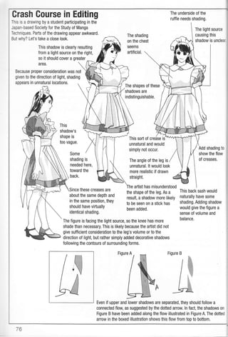 so it should cover a greater
Because proper consideration was not
given to the direction of light, shading
appears in unnatural locations.
This
shadow's
shape is
too vague.
Some
Crash Gourse in Editing
This is a drawing by a student participating in the
Japan-based Society for the Study of Manga
Techniques. Parts of the drawing appear awkward.
But why? Let's take a close look.
The shading
on the chest
SEEMS
artificial.
The shapes of these
shadows are
indistinguishable.
This sort of crease is
unnatural and would
simply not occur.
The angle of the leg is
unnatural. lt would look
more realistic if drawn
straight.
aftist has misunderstood
the shape of the leg. As a
result, a shadow more likely
to be seen on a stick has
been added.
This shadow is clearly resulting
from a light source on the right,
shading is
needed here,
toward the
back.
The light source
causing this
shadow is unclea'
Add shading to
show the flow
of creases.
these creases are
about the same depth and
in the same position, they
should have virtually
identical shading.
This back sash would
naturally have some
shading. Adding shadow
would give the figure a
sense of volume and
balance.
The figure is facing the light source, so the knee has more
shade than necessary. This is likely because the artist did not
give sufficient consideration to the leg's volume or to the
direction of light, but rather simply added decorative shadows
following the contours of surrounding forms.
Figure A Figure B
Even if upper and lower shadows are separated, they should follow a
connected flow, as suggested by the dotted arrow. ln fact, the shadows on
Figure B have been added along the flow illustrated in Figure A. The dotted
arrow in the boxed illustration shows this flow from top to bottom,
iC
 