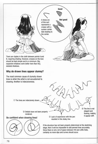 Good 
e
b
A sharp arc
of this sort
represents a
crease with a
sunken center.
Add shading to
the center.
There are ripples in the cloth between points A and
B, requiring shading. However, creases on the bow
should be kept simple and to a minimum. Big,
expansive shadows work better here than tiny,
detailed shadows.
Why do drawn lines appear clumsy?
The most common cause of clumsily drawn
lines is when the artist is not accustomed t0
drawing. Another is indecisiveness.
O The lines are indecisively drawn.
@ Details have not been properly
rendered.
Be confident when drawing Iines!
--"'-
@ Lack of experience with the pen
resulted in this shaky line.
@ The line is not
elegant and
flowing, making
it appear stitf.
lf the structure has not been properly determined at the sketching
stage, then it will be impossible to add penned lines accurately.
Since there is not a lot of space between frill and ruffle folds,
certainly no more dips and curves should occur.
78
 