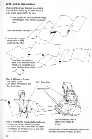 l{hat Lines for Greases Mean
What pafi of the crease do drawn lines actually
illustrate? The following figures show two parts
of the crease represented by the lines,
O Lines represent the clear visual breaks in large,
dramatic ripples, where the fabric curves up or
down.
These lines represent the crease.
@ Lines are used to suggest
surface curves of gentle
undulations in the fabric.
I ---
 These ripples are actually too
gentle to add lines to the sufface.
lnstead, lines are added to show
where the ripples dip up or down,
Where to Add Lines for Creases
.1.
Add creases to joints.
Points to Remember for Strategically Placing Creases
1. Be daring and confident when adding creases.
2. Add general, large lines to areas where few creases
would appear, and tiny, precise lines to areas where
many creases would develop.
80
Type 2 creases help create a
ceftain overall mood in the
artwork.
These two types of creases are extremely important and
are used in illustrations throughout this book.

2. Add creases in the direction that
the fabric is pulled.
 