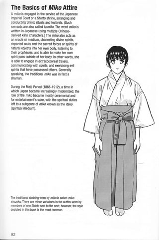 The Basics of MikoAttire
A miko is engaged in the service of the Japanese
lmperial Couft or a Shinto shrine, arranging and
conducting Shinto rituals and festivals. (Such
servants are also called kamiko. The word mihois
written in Japanese using multiple Chinese-
derived kanji characters.) The miko also acts as
an oracle or medium, channeling divine spirits,
depafied souls and the sacred forces or spirits of
natural objects into her own body, listening to
their prophesies, and is able to make her own
spirit pass outside of her body. ln other words, she
is able to engage in extracorporeal travels,
communicating with spirits, and exorcising evil
spirits that have possessed others. Generally
speaking, the traditional mikowas in fact a
shaman.
During the Meiji Period (1868-1912), a time in
which Japan became increasingly modernized, the
role of the miko became mostly ceremonial and
for entertainment's sake, with the spiritual duties
left to a subgenre of miko known asthe ikko
(spiritual medium).
The traditional clothing worn by mikois called miko
shozoku. There are minor variations in the outfits worn by
members of one Shinto sect to the next; however, the style
depicted in this book is the most common.
82
 