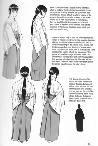 />-
r..
I
When a character wears a leotard or other formfitting
article of clothing, then the body shape naturally comes
through in the drawing. However, the loose robes worn
by miko make it more difficult to achieve a sense of the
size and shape of the character. However, if you make
optimal use of free, hanging fabric in your drawing,
then you should be able to engender your character
with a sense of presence. What is critical here is to be
conscious of the elbows, shoulders, knees, waist, hips
and chest when drawing.
Above all, always keep in mind the overall balance and
details to include when drawing miko shozoku. Japanese
clothing tends to be rather complicated, and there is
variation depending on the kimono. Those familiar with
the kimono say that most drawings of kimono, even
those by professional artists, tend to be inaccurate. Some
artists simply brush it off with the lazy excuse, "The
people who read the manga won't ever know." But
aftists should approach their craft with the assumption
that someone who does know the difference willsee
their work. Therefore, please make every effort to learn
the correct way of drawing the mrko's dress.
First, draw a silhouette of the
miko in her robes. Many artists
skip over this step, but you will
achieve better results if you start
with the overall form. Once the
form has been set, the rest of the
composition can be drawn easily
without destroying its balance.
Balance tends to become lost if
details are drawn first.
83
 