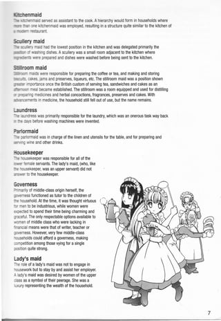 ffimnrnaid
fu +;rrrr€raaid served as asistant to the cook. A hierarchy would form in households where
nM'* t"a- orne krbhenmaid was employed, resulting in a structure quite similar to the kitchen of
i llnmr'- 'esEurant
Soffiy maid
TIE s:ulery l.naid had fie lowest position in the kitchen and was delegated primarily the
!0E0Er- r rashing dishes. A scullery was a small room adjacent to the kitchen where
m!qr*{rei= ntre prepared and dishes were washed before being sent to the kitchen.
,ffioom maid
iTlnrr rads were responsible for preparing the cotfee 0r tea, and making and storing
lsilis xkes. jams and preserves, liqueurs, etc. The stillroom maid was a position shown
Urrmrr rryhnce once the British custom of serving tea, sandwiches and cakes as an
rts-cm meal became established. The stillroom was a room equipped and used for distilling
nr :r:rarrrng medicines and herbal concoctions, fragrances, preserves and cakes. With
sas-6snenb in medicine, the household still fell out of use, but the name remains.
r-endress
*rc
a;.rdress was primarily responsible for the laundry, which was an onerous task way back
r :E rays before washing machines were invented.
Hormaid
-*r :er"lbrmaid was in charge of the linen and utensils for the table, and for preparing and
ifl-'l-g wine and other drinks.
ihsekeeper
--e ',esekeeper was responsible for all of the
cmer female servants. The lady's maid, (who, like
fe rr:tsekeeper, was an upper servant) did not
ir-sAer to fi e housekeeper.
Eouerness
:--ffity of middle-class origin herself, the
lftErTless functioned as tutor to the children of
:e nousehold. At the time, it was thought virtuous (
t-n rnen to be industrious, while women were
:r:ected to spend their time being charming and
f'aceful. The only respectable options available to
ncrnen of middle class who were lacking in
'rancial means were that of writer, teacher or
llremess. However, very few middle-class
-cqrseholds could afford a governess, making
:rmpetition among those vying for a single
:mrtion quite strong.
l-ady's maid
ne role of a lady's maid was not to engage in
-ousework but to stay by and assist her employer.
1 iady's maid was desired by women of the upper
:lass as a symbol of their peerage. She was a
rxury representing the wealth of the household.
 