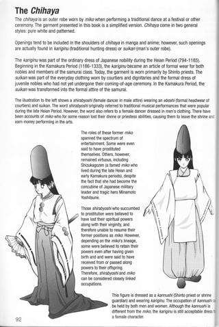 The Chihaya
The chihaya is an outer robe worn by miko when performing a traditional dance at a festival or other
ceremony. The garment presented in this book is a simplified version. Chihaya come in two general
styles: pure white and patterned.
0penings tend to be included in the shouldersot chihaya in manga and anime; however, such openings
are actually found in kariginu (traditional hunting dress)or suikan (man's outer robe).
Ihe kariginu was part of the ordinary dress of Japanese nobility during the Heian Period (794-1185).
Beginning in the Kamakura Period (1 1 86-1 333) , the kariginu became an article of formal wear for both
nobles and members of the samurai class. Today, the garment is worn primarily by Shinto priests. The
suikan was part of the everyday clothing worn by courtiers and dignitaries and the formal dress of
juvenile nobles who had not yet undergone their coming-of-age ceremony. ln the Kamakura Period, the
suikan was transformed into the formal attire of the samurai.
The illustration to the left shows a shirabyoshi(temale dancer in male attire) wearing an eboshi(tormal headwear of
courtiers) and suikan. The word shirabyoshioriginally refened to traditional musical performances that were popular
during the late Heian Period. However, the word also refers to a female dancer dressed in men's clothing. There have
been accounts of miko who for some reason losttheir divine or priestess abilities, causing them to leave the shrine anc
earn money performing in the arts.
The roles of these tormer miko
spanned the spectrum of
entertainment. Some were even
said to have prostituted
themselves. Others, however,
remained virtuous, including
Shizukagozen (a famed nikowho
lived during the late Heian and
early Kamakura periods), despite
the fact that she had become the
concubine of Japanese military
leader and tragic hero Minamoto
Yoshitsune.
Ihose shirabyoshl who succumbed
to prostitution were believed to
have lost their spiritual powers
along with their virginity, and
therefore unable to resume their
former positions as mrko. However,
depending on the mlko's lineage,
some were believed to retain their
powers even after having given
birth and and were said to have
received from or passed along
powers to their offspring.
Therefore, shirabyoshi and miko
can be considered closely linked
occupations.
This figure is dressed as a kannushi(Shinto priest or shrine
guardian) and wearing kariginu. The occupation ot kannushi
be held by both men and women. Although lhe kannushiis
different from the miko,the kariginu is still acceptable dress
a female character.
N



 