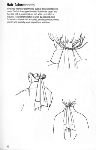 Hair Adornments
Miko may wear hair adornments such as those illustrated in
below. The hair is wrappedin washi(handmade paper) and
then tied with a ceremonial red and white cord called a
mizuhiki. Such ornamentation is worn by ordained mrko.
Those without bound hair are called jokin (apprentice), young
women who basically serve as parttime assistants.
E6
 