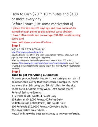 How to Earn $20 in 10 minutes and $100 or more every day! Before i start, just some motivation =) I joined this site only 20 days ago and have successfully earned enough points to get paid out twice already! I have 168 referrals and an average 200-300 points earning Every day! Now I will show you how it’s done… Step 1 Sign up for a free account at http://earnextracash.notlong.com Now find some free offers and trials to complete. For trial offer, I will just sign up and cancel it after I gain the points. After you complete those offer you should have at least 200 points. Now go http://www.getvouchersforfree.com/vouchers.php to select your reward. (I would recommend waiting to get 2 or more $20 gift vouchers for Amazon ) Step 2 Time to get everything automated At www.getvouchersforfree.com they state you can earn 2 point for each survey that your referrals complete. There are more than 60 survey and 50 trial offers for the site. There are 8-12 offers every week. Let’s do the math! Referral Estimate Earning: 1 Referral @ 200 Points, 4 Points Daily 10 Referrals @ 2,000 Points, 40 Points Daily 50 Referrals @ 1,0000 Points, 200 Points Daily 100 Referrals @ 2,0000 Points, 400 Points Daily The possibilities are endless…. Now, I will show the best easiest way to get your referrals. Go to bottom of any page on http://earnextracash.notlong.com You will see a set of Digg, Twitter and Facebook share buttons. Just click them and replace the link that pops up with your own referral link and submit to those social sites. Its very easy to quickly gain at least 20 referrals or more using this method! Step 3 By now you should be accruing around 80 to100 every day. Its time to scale it up! Method 1: This is my best method I got 30% of my referral using this method! Make a simple e-book or edit mine (with your referral link) and publish it to the 3 main e-book share sites: http://www.slideshare.net/singleupload http://www.scribd.com/ http://www.docstoc.com/ Share it to some webmaster forum like: http://www.warriorforum.com/ http://forums.digitalpoint.com/ http://www.webmaster-talk.com/ http://www.webtalkforums.com/ There tons out there: http://www.google.com.my/search?client=firefoxa &rls=org.mozilla%3Aen- GB%3Aofficial&channel=s&hl=en&source=hp&q= webmaster+ forum&meta=&btnG=Google+Search Method 2: With Yahoo answers I got almost 40 new referrals daily. Download this tools: http://www.pyrogenicmedia.com/install/Answer%2 0Me.exe It helps you find targeted questions just a few seconds! Just use some keyword like free item, free cash, free vouchers, free money, free cash, free voucher, voucher codes, gift vouchers, free coupon, free gadget, free gifts, electronic gadgets, free cash, online cash, free win etc. Copy these key words paste it into notepad save it and load with answereye which you have just downloaded. Each time a new question pop out you just have to click the link to answer. Method 3: Post ads on classified sites #Top 3 sites: http://craiglist.com http://gumtree.com, http://backpage.com Google: “classified” for more top sites. With this method you may get up to 1000-3000 referrals easily with 1 ads. Post an advert on electronic or gadgets section. Make sure your ads relate to the trends today and make the price slightly lower than the market price!. Example like Iphone, Gps, Ipod, Xbox, MacBook etc… If you get any responses , reply to them with: Hello, Sorry , I have just sold XXX. By the way, you can get it free at “http://www.getvouchersforfree.com” Twist and twist again. This method works very well for me! Method 4: Use https://requester.mturk.com/mturk/resources Just create a task with budget 2$ and cost you 0.05$ - 0.08$ each sign up. You may just reject them after they signup so save money but usually I wont because they earn you more! Mturk.com have at least 500k-1million workers there. You may get tons of referral this way! Method 5: Youtube.com Which is a gold mine for this method. There are 3 ways, choose 1 method that you most familiar with. 1. Search free gadget on youtube and download it then watermark the video with your link. If your ref link is too long I would suggest use notlong.com to shorten your referral link. eg: cash86.notlong.com 2. Post comments on some popular videos with free stuff or free cash etc. Wow… I got my free ipod from cash86.nolong{dot}com (You will get at least 1000-5000 hits to your referral link if the video popular) 3. Find a popular gadget or free stuff related video and message the video owner. Ask him for a JV paying him $1 per sign up or rent it at 10$ a week. (I used to get 30-50 referrals daily from this Method) 