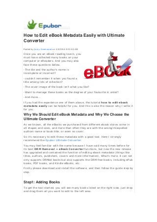 How to Edit eBook Metadata Easily with Ultimate
Converter
Posted by Jonny Greenwood on 1/3/2014 4:02:04 AM.

Once you are an eBook reading lovers, you
must have collected many books on your
computer or eReaders. And you may also
face these questions below.
-The tile and the author's name is
incomplete or incorrect?
-couldn't remember it when you found a
title among lots of collection?
-The cover image of the book isn't what you like?
-Want to manage these books as the degree of your favourite in order?
-And more...
If you had the experience one of them above, the tutorial how to edit ebook
metadata easily can be helpful for you. And this is also the reason why I write it
for you.

Why We Should Edit eBook Metadata and Why We Choose the
Ultimate Converter
As we known, all the eBooks we purchased from different ebook stores come in
all shapes and sizes, and more than often they are with the wrong/misspelled
authors name or book title, or even no cover.
So it's necessary to edit these matadata with a good tool. Here I strongly
recommend the Epubor Ultimate Converter.
You may feel familiar with the name because I have said many times before for
its best DRM Removal + eBook Converter functions, but now the new release
has upgraded and contained the function of editing ebook metadata (things like
titles, authors, publishers, covers and more information). What's more, it can not
only supports DRMed books but also supports the DRM free books, including ePub
books, PDF books, and Kindle eBooks, etc.
Firstly please download and install the software, and then follow the guide step by
step.

Step1: Adding Books
To get the tool started, you will see many books listed on the right side, just drop
and drag them all you want to edit to the left area.

 