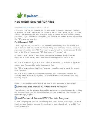 How to Edit Secured PDF Files
Posted by Jonny Greenwood on 3/11/2014 1:36:40 AM.
PDF is short for Portable Document Format which is great for business use and
sharing for its wide compatibility and safety. But nothing can be perfect, PDF file
also has its disadvantage. For example, many business PDF files are secured by
password, if you want to edit or split it, you are not allowed to do that because of
the PDF password security.
Edit Secured PDF
To edit a password secured PDF, we need to remove the password at first. We
call it "remove PDF password" not "crack PDF password" for a reason, removing
password protection from PDF files requires you know the correct password, it is
legit to do this, while cracking PDF files is sort of "hacking" job.
In general, PDF can be protected by 2 kinds of passwords: User Password
(required to open a PDF) and Owner Password (required to edit a PDF).
If a PDF is protected by both of the 2 kinds of passwords, you need to input the
correct User Password to make it password-free.
If a PDF is only protected by User Password, you also need to input the correct
User Password.
If a PDF is only protected by Owner Password, you can directly remove the
security without inputting anything. This kind of PDF is also called "Read only
PDF" by people.
Below is the newbie-proof guide about how to edit password protected pdf.
1Download and Install PDF Password Remover
This software has the advanced capability and stability in the industry, by clicking
the buttons below you can download them for free and try on several copies for
free before paying for it.
2Load Password Secured PDF Files into Program
Launch the program you can see the big "Add Files" button, click it you can load
files from local folders, besides this method, you can also directly drag PDF files
into the program.
 