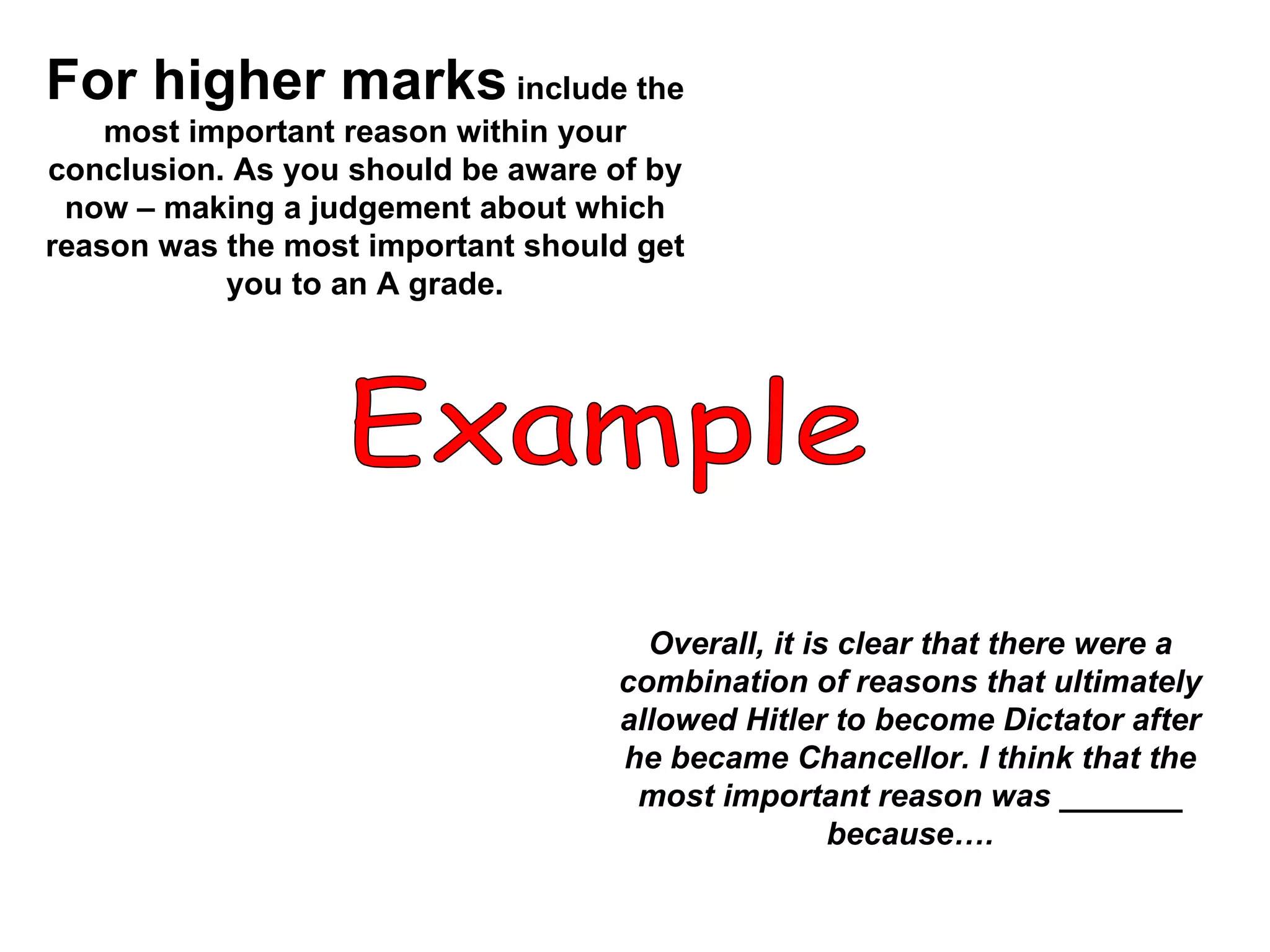 For higher marks  include the most important reason within your conclusion. As you should be aware of by now – making a judgement about which reason was the most important should get you to an A grade. Example Overall, it is clear that there were a combination of reasons that ultimately allowed Hitler to become Dictator after he became Chancellor. I think that the most important reason was _______ because…. 