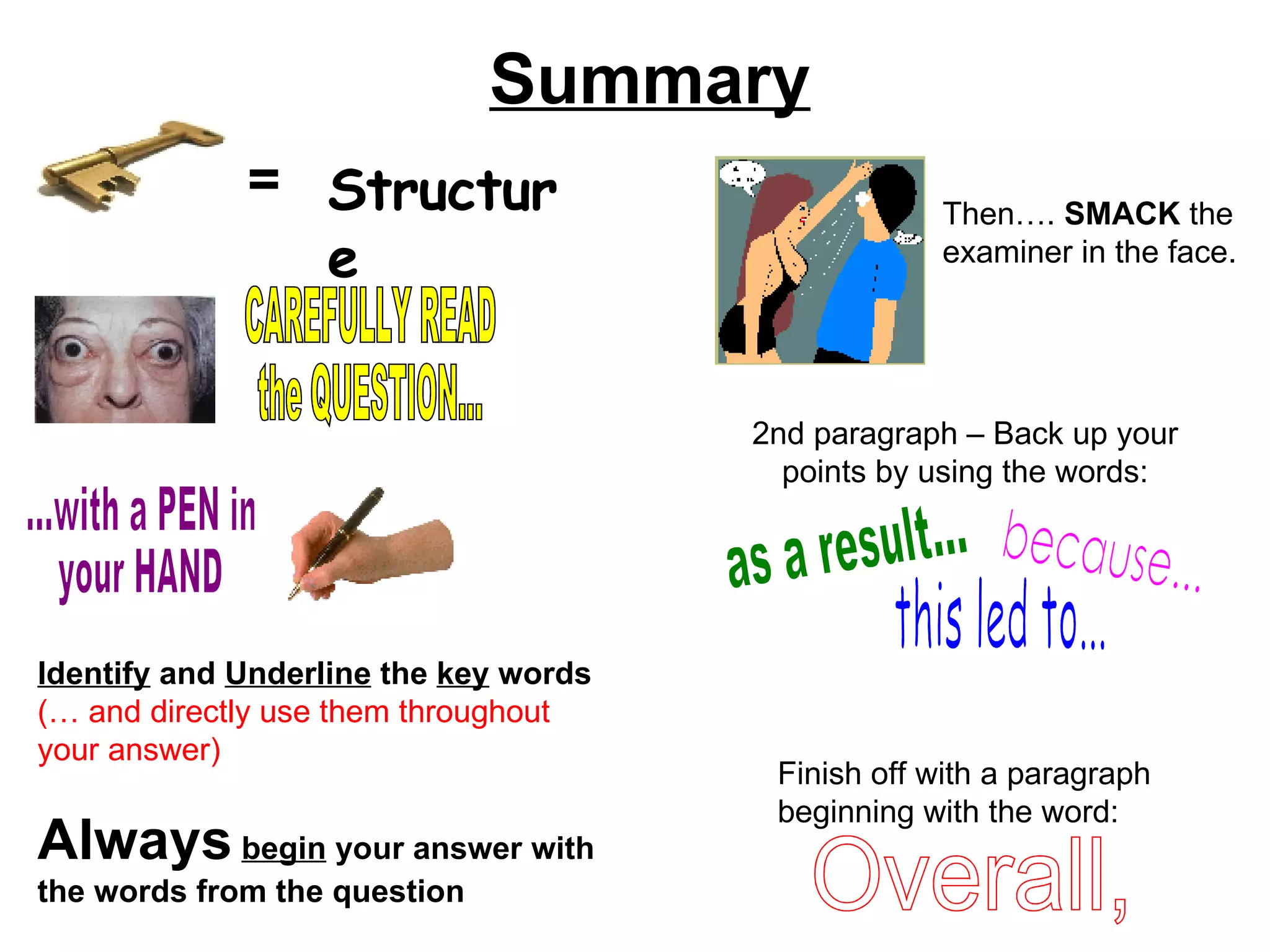 Summary = Structure CAREFULLY READ  the QUESTION... ...with a PEN in your HAND Identify  and  Underline  the  key  words (… and directly use them throughout your answer) Always   begin  your answer with the words from the question Then….  SMACK  the examiner in the face. 2nd paragraph – Back up your points by using the words: because... as a result... this led to... Finish off with a paragraph beginning with the word: Overall, 