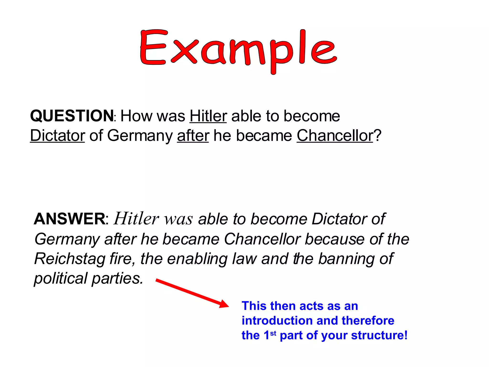 Example QUESTION :  How was  Hitler  able to become  Dictator  of Germany  after  he became  Chancellor ? ANSWER :  Hitler was   able to become Dictator of Germany after he became Chancellor because of the Reichstag fire, the enabling law and the banning of political parties. This then acts as an introduction and therefore the 1 st  part of your structure! 