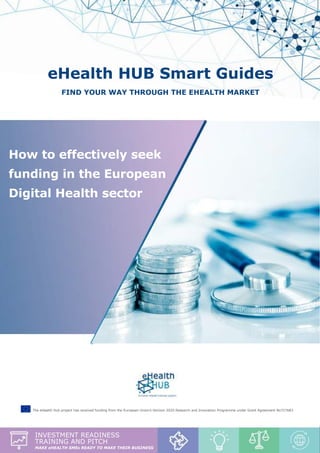 Investment Readiness & Pitch report - “How to effectively seek funding in the European Digital Health sector”
1
eHealth HUB Smart Guides
Find your way through the eHealth market
How to effectively seek
funding in the European
Digital Health sector
The eHealth Hub project has received funding from the European Union’s Horizon 2020 Research and Innovation Programme under Grant Agreement No727683
investment readiness
training and pitch
make ehealth smes ready to make their business
 