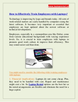 www.laptoprental.ae
How to Effectively Train Employees with Laptops?
Technology is improving by leaps and bounds today. All sorts of
work-related matters are easily handled by computers using the
latest software. It becomes very important or essential that
employees are kept updated about the newest software or
technical developments.
Employees, especially in a cosmopolitan area like Dubai, come
from various educational backgrounds with varying experience
levels. So, it is crucial to train employees with laptops to
promote good work culture & improve their efficiency. This
may sound easier said than done.
You might need to consider the following while training employees
with laptops:
1. Financial implications: Laptops do not come cheap. Plus,
they need to be handled with care. Repair and maintenance
might cost a lot. So Laptop Rental options are the best bet as
the rental arrangements are flexible and eliminate the need for a
huge capital.
 