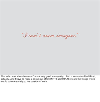 Yesterday I gave a workshop on Git because I hate Git. Today I’m giving a talk on empathy 
because it’s something I don’t choose to do IN THE WORKPLACE. It’s not something I’m 
very good at. And it’s something I have to practice on a regular basis, and I want to share my 
tips with you. 
 