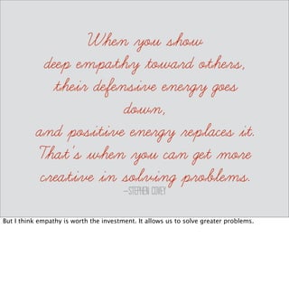define: Sympathy 
The feelings of pity and sorrow 
for someone else's misfortune. 
Sympathy on the other hand, is safer. It allows us to feel sorry for someone and try to find a 
way out of a problem. I’m good at sympathy and helping people to reframe a problem to 
find a way out. 
 