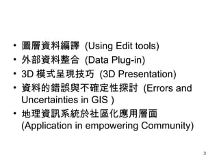 圖層資料編譯  (Using Edit tools) 外部資料整合  (Data Plug-in) 3D 模式呈現技巧  (3D Presentation) 資料的錯誤與不確定性探討  (Errors and Uncertainties in GIS ) 地理資訊系統於社區化應用層面  (Application in empowering Community) 