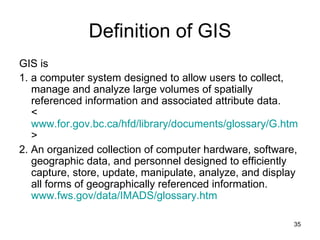 Definition of GIS GIS is 1. a computer system designed to allow users to collect, manage and analyze large volumes of spatially referenced information and associated attribute data. < www.for.gov.bc.ca/hfd/library/documents/glossary/G.htm >  2. An organized collection of computer hardware, software, geographic data, and personnel designed to efficiently capture, store, update, manipulate, analyze, and display all forms of geographically referenced information. www.fws.gov/data/IMADS/glossary.htm   