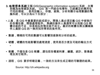 3. 地理信息系統 又稱 GIS(Geographic information system) 系統，台灣則稱為地理資訊系統。  GIS  是一門綜合性學科 , 已經廣泛的應用在不同的領域 . ，是用於輸入、存儲、查詢、分析和顯示地理數據的電腦系統，可以分為以下五部分： • 人員，是 GIS 中最重要的組成部分。開發人員必須定義 GIS 中被執行的各種任務，開發處理程序。 熟練的操作人員通常可以剋服 GIS 軟體功能的不足，但是相反的情況就不成立。最好的軟體也無法彌補操作人員對 GIS 的一無所知所帶來的負作用。 •  數據，精確的可用的數據可以影響到查詢和分析的結果。 •  硬體，硬體的性能影響到處理速度，使用是否方便及可能的輸出方式。 •  軟體，不僅包含 GIS 軟體，還包括各種資料庫，繪圖、統計、影像處理及其它程序。 •  過程， GIS  要求明確定義，一致的方法來生成正確的可驗證的結果。 Source: http://zh.wikipedia.org 