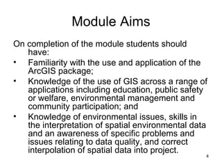 Module Aims  On completion of the module students should have: Familiarity with the use and application of the ArcGIS package; Knowledge of the use of GIS across a range of applications including education, public safety or welfare,  environmental management and community participation; and Knowledge of environmental issues, skills in the interpretation of spatial environmental data and an awareness of specific problems and issues relating to data quality, and correct interpolation of spatial data into project. 