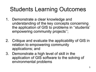 Students Learning Outcomes Demonstrate a clear knowledge and understanding of the key concepts concerning the application of GIS to problems in ‘‘students’ empowering community projects’’; Critique and evaluate the applicability of GIS in relation to empowering community applications; and Demonstrate a high level of skill in the application of GIS software to the solving of environmental problems   