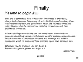 Finally It’s time to begin it !!! Until one is committed, there is hesitancy, the chance to draw back, always ineffectiveness. Concerning all acts of initiative (and creation), there is one elementary truth, the ignorance of which kills countless ideas and splendid plans: that the moment one definitely commits oneself, then providence moves too. All sorts of things occur to help one that would never otherwise have occurred. A whole stream of events issues form the decision, raising in one’s favour all manner of unforeseen incidents and meetings and material assistance, which no man could have dreamed would have come his way. Whatever you do, or dream you can, begin it. Boldness has genius, power and magic in it. Begin it now. Goethe 