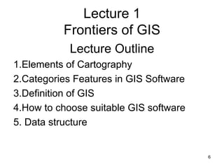 Lecture 1 Frontiers of GIS Lecture Outline 1.Elements of Cartography 2.Categories Features in GIS Software 3.Definition of GIS 4.How to choose suitable GIS software 5. Data structure 