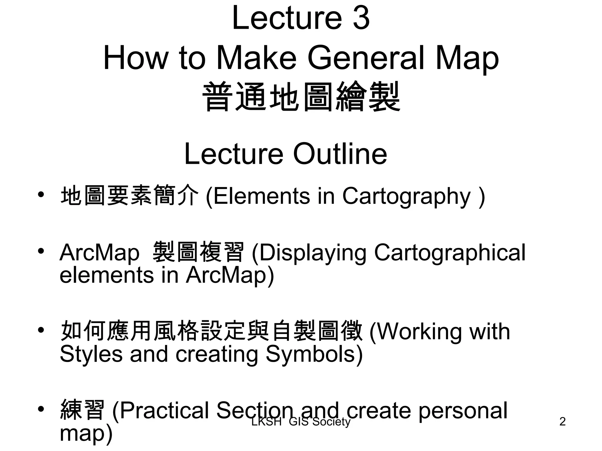 Lecture 3 How to Make General Map 普通地圖繪製 地圖要素簡介 (Elements in Cartography ) ArcMap 製圖複習 (Displaying Cartographical elements in ArcMap) 如何應用風格設定與自製圖徵 (Working with Styles and creating Symbols) 練習 (Practical Section and create personal map) Lecture Outline 