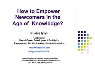 How to Empower Newcomers in the  Age of  Knowledge?   Ontario Council of Agencies Serving Immigrants Annual Professional Development Conference 2006 Oct. 18-20, 2006, Orillia, Ontario Khaled Islaih Certificates Global Career Development Facilitator   Employment Facilitation/Work Search Specialist www.khaledislaih.com [email_address]   