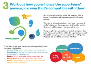 Since humans first picked up the first rock and killed a
badger, tools have made us more powerful, little super
powers
The internet is the ultimate tool – from here, I can control
my flat’s lights, see the temperature and humidity and live
stream my cat Rumbles… I can even talk to him.
Young people have always lapped up tech to improve their
lives, How does your brand add to the superteens’ powers?
Can be life changing, or it can be as small as telling me a
chocolate bar is out I haven’t heard of before
If you want to add an enhancement to the superteen, make
sure you’re compatible
• Youth want honesty and transparency
• You can’t be their friend one minute and
a corporate brick wall the next
• Works, just make sure you genuinely are
• Don’t be David Brent, be yourself
• Always works, if you’ve mapped the stream,
can you build a speedboat?
 