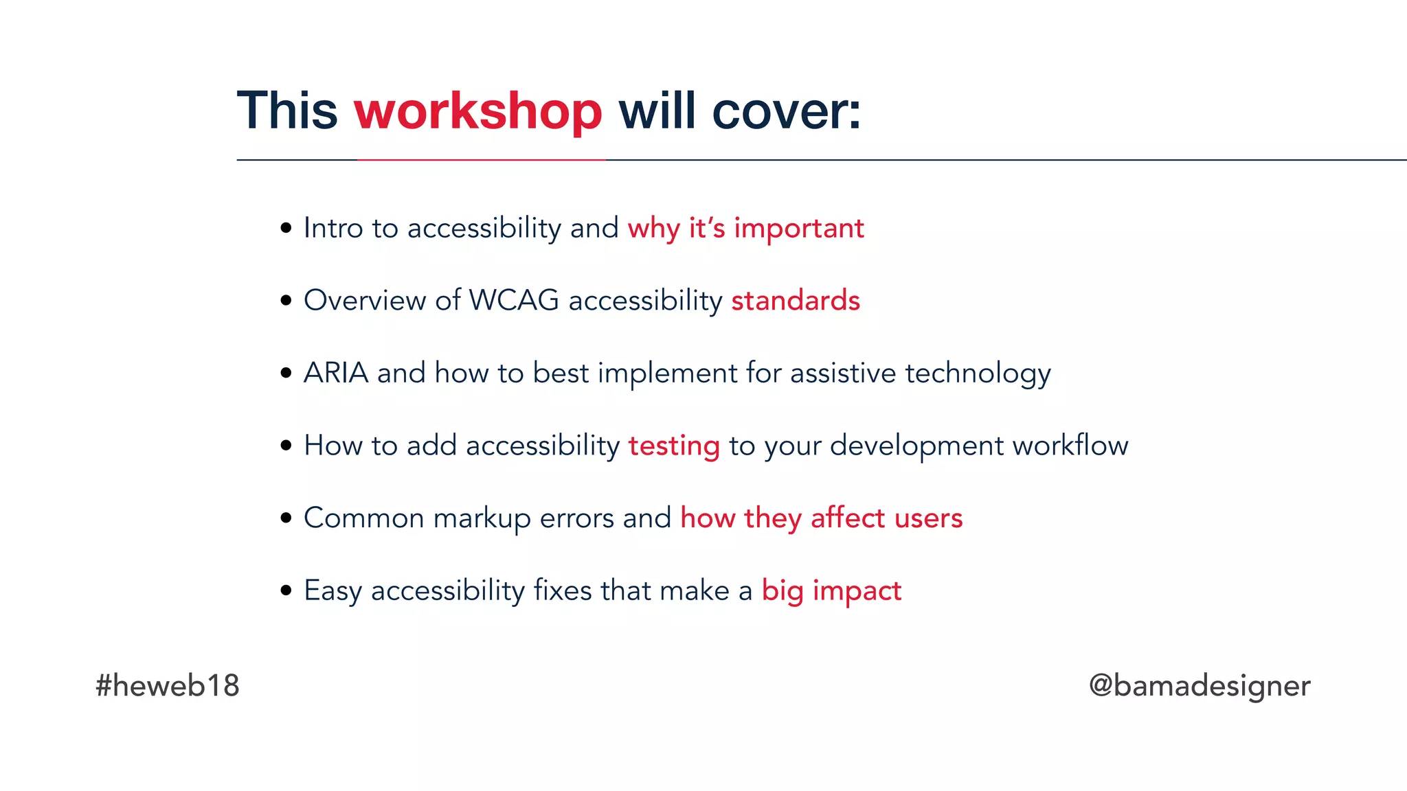 #heweb18 @bamadesigner
• Intro to accessibility and why it’s important
• Overview of WCAG accessibility standards
• ARIA and how to best implement for assistive technology
• How to add accessibility testing to your development workflow
• Common markup errors and how they affect users
• Easy accessibility fixes that make a big impact
This workshop will cover:
 