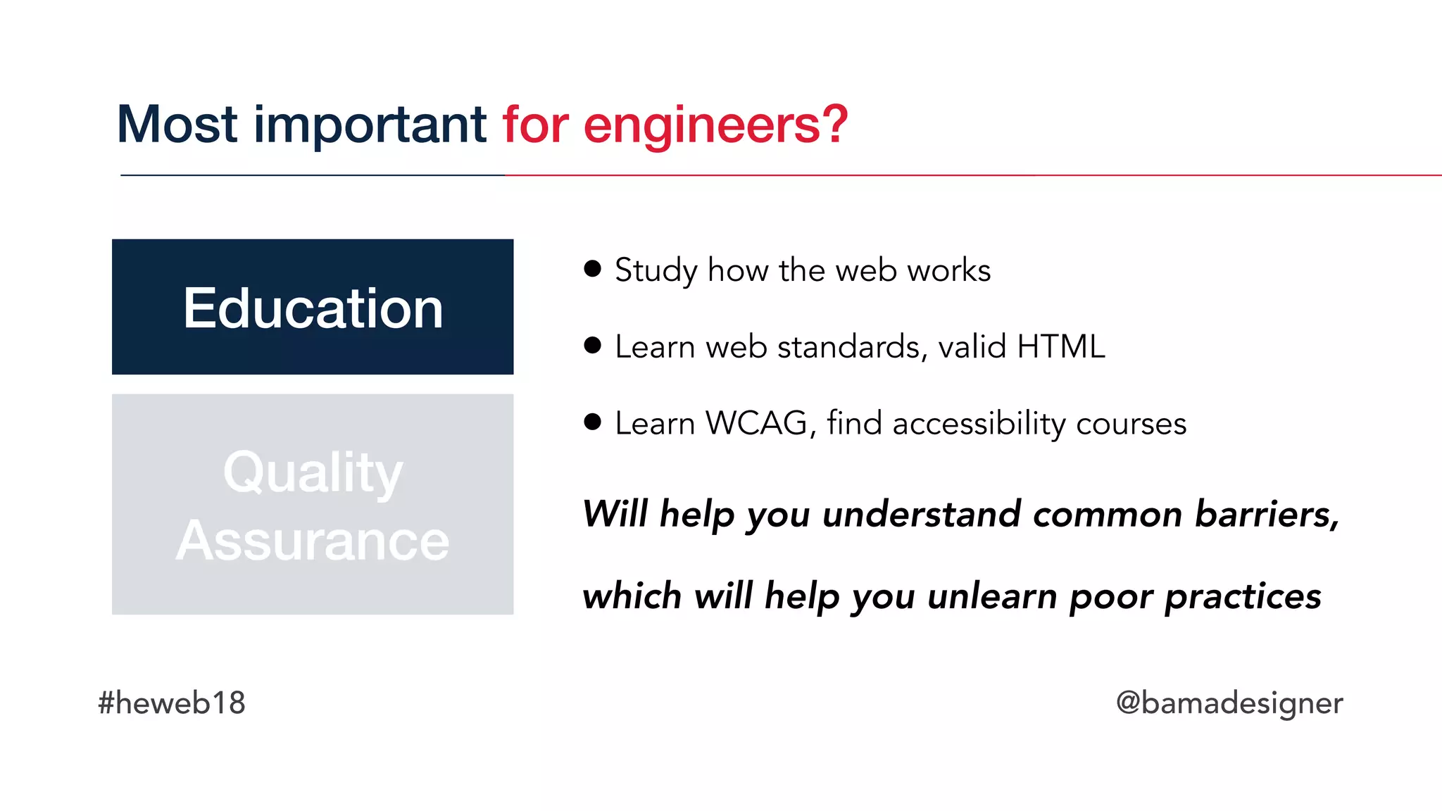 #heweb18 @bamadesigner
• Study how the web works
• Learn web standards, valid HTML
• Learn WCAG, find accessibility courses
Will help you understand common barriers, 
which will help you unlearn poor practices
Most important for engineers?
Education
Quality 
Assurance
 