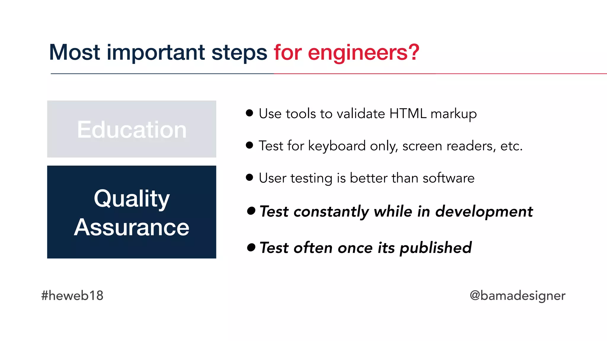 #heweb18 @bamadesigner
• Use tools to validate HTML markup
• Test for keyboard only, screen readers, etc.
• User testing is better than software
•Test constantly while in development
•Test often once its published
Most important steps for engineers?
Education
Quality 
Assurance
 