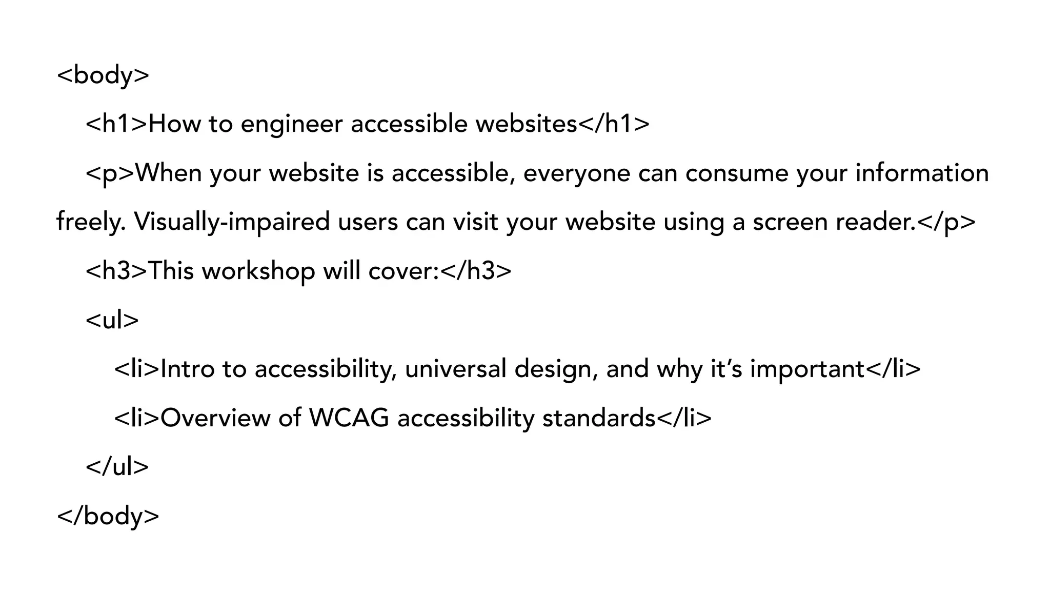 <body>
<h1>How to engineer accessible websites</h1>
<p>When your website is accessible, everyone can consume your information
freely. Visually-impaired users can visit your website using a screen reader.</p>
<h3>This workshop will cover:</h3>
<ul>
<li>Intro to accessibility, universal design, and why it’s important</li>
<li>Overview of WCAG accessibility standards</li>
</ul>
</body>
 