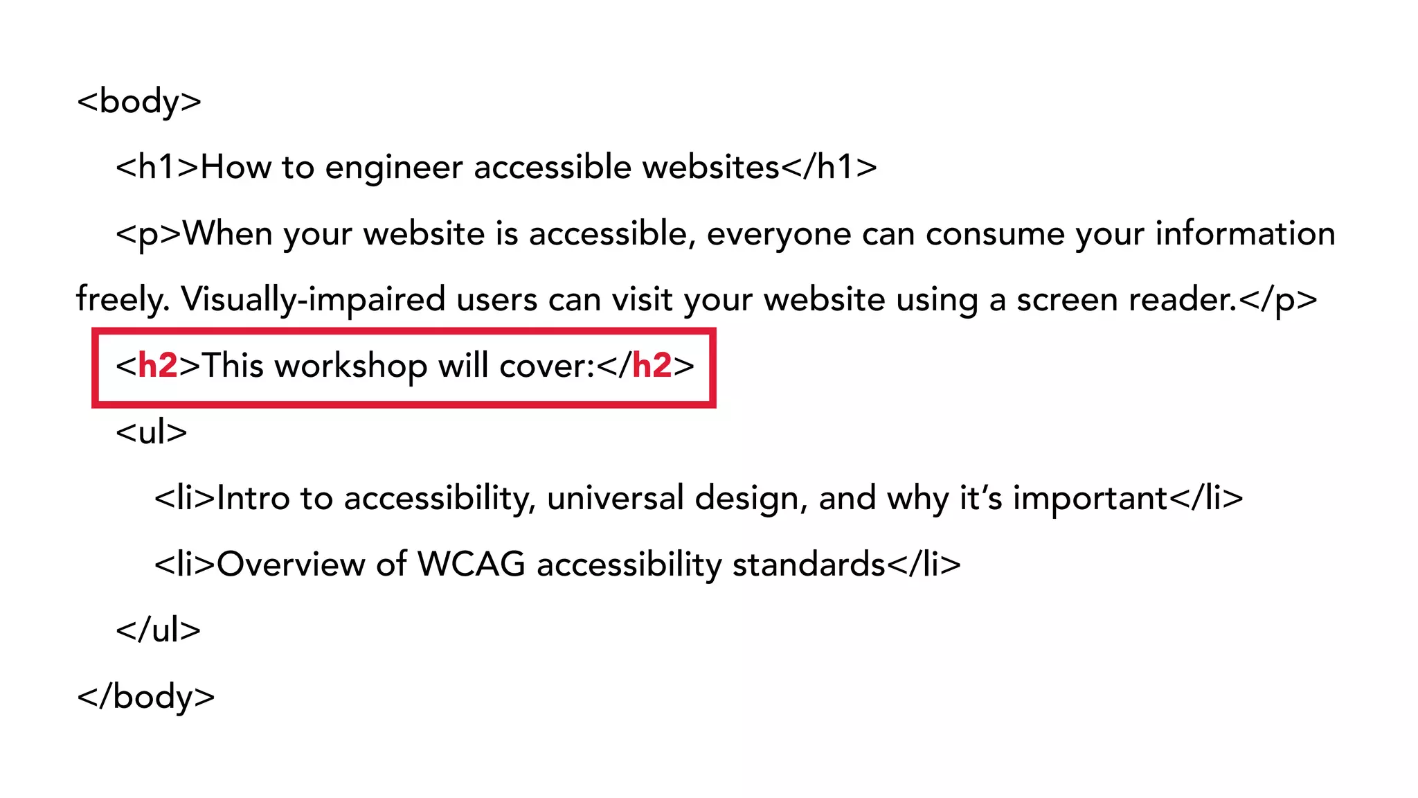 <body>
<h1>How to engineer accessible websites</h1>
<p>When your website is accessible, everyone can consume your information
freely. Visually-impaired users can visit your website using a screen reader.</p>
<h2>This workshop will cover:</h2>
<ul>
<li>Intro to accessibility, universal design, and why it’s important</li>
<li>Overview of WCAG accessibility standards</li>
</ul>
</body>
 