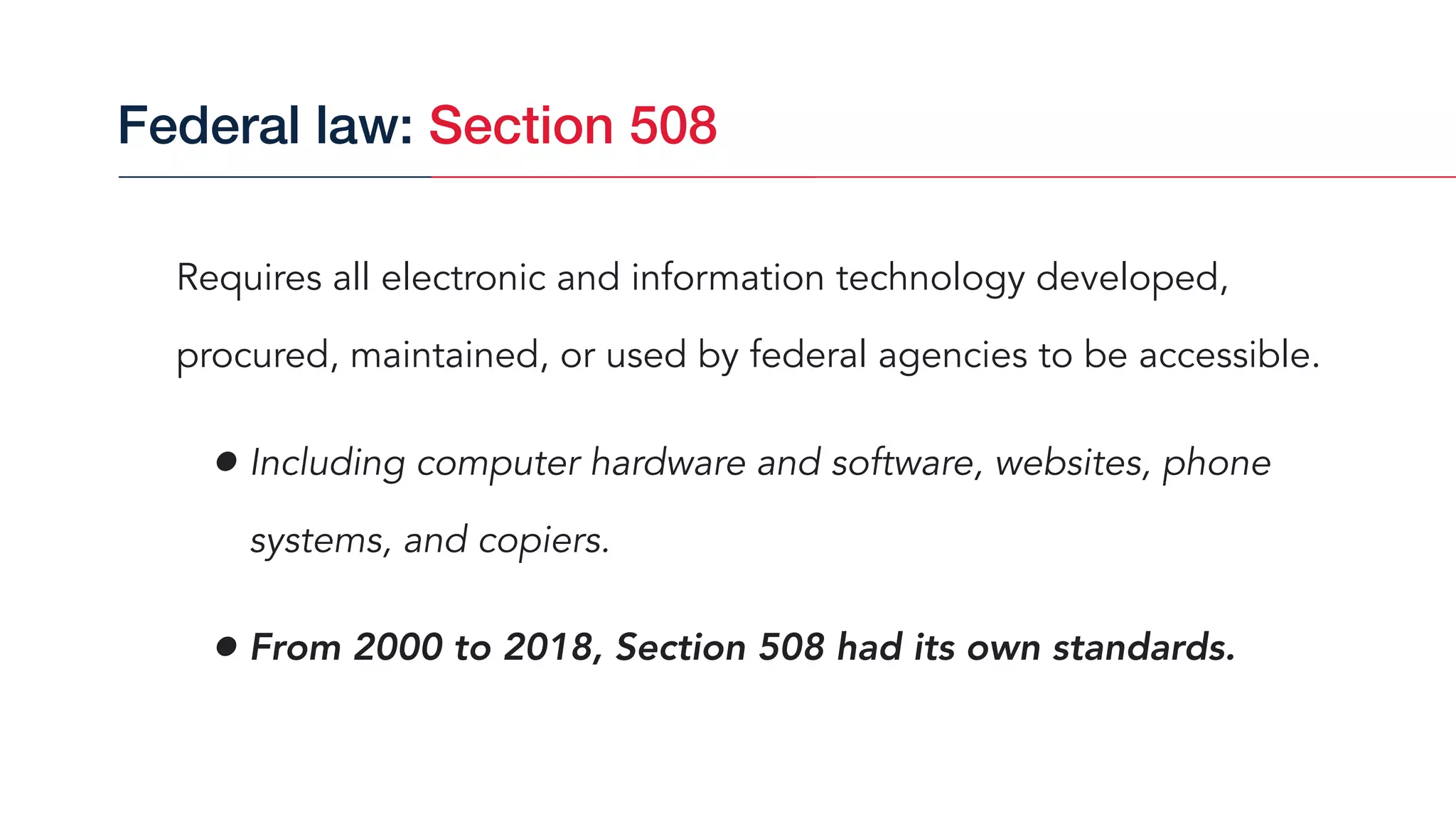 Requires all electronic and information technology developed,
procured, maintained, or used by federal agencies to be accessible.
• Including computer hardware and software, websites, phone
systems, and copiers.
• From 2000 to 2018, Section 508 had its own standards.
Federal law: Section 508
 