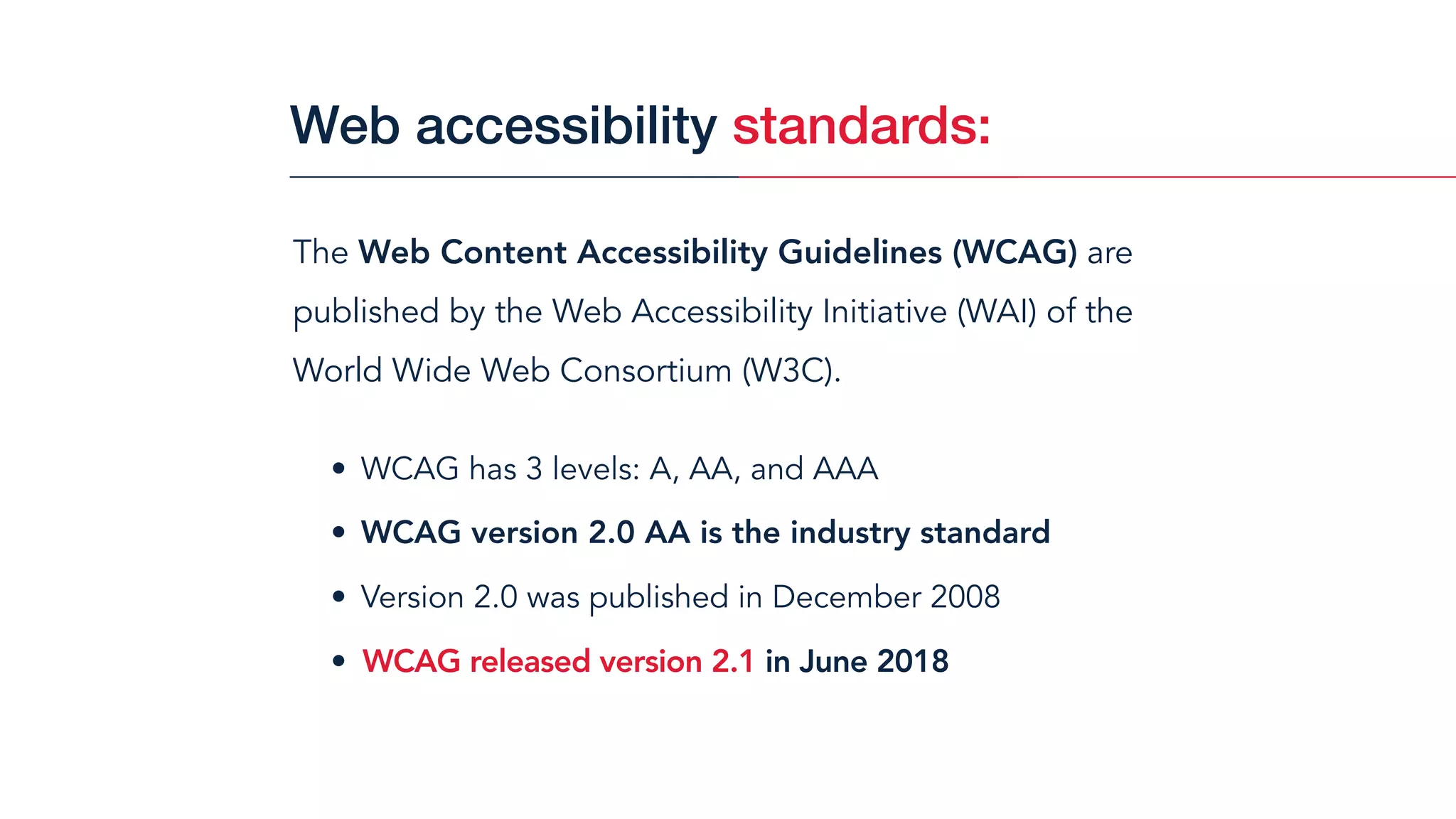 The Web Content Accessibility Guidelines (WCAG) are
published by the Web Accessibility Initiative (WAI) of the
World Wide Web Consortium (W3C).
• WCAG has 3 levels: A, AA, and AAA
• WCAG version 2.0 AA is the industry standard
• Version 2.0 was published in December 2008
• WCAG released version 2.1 in June 2018
Web accessibility standards:
 