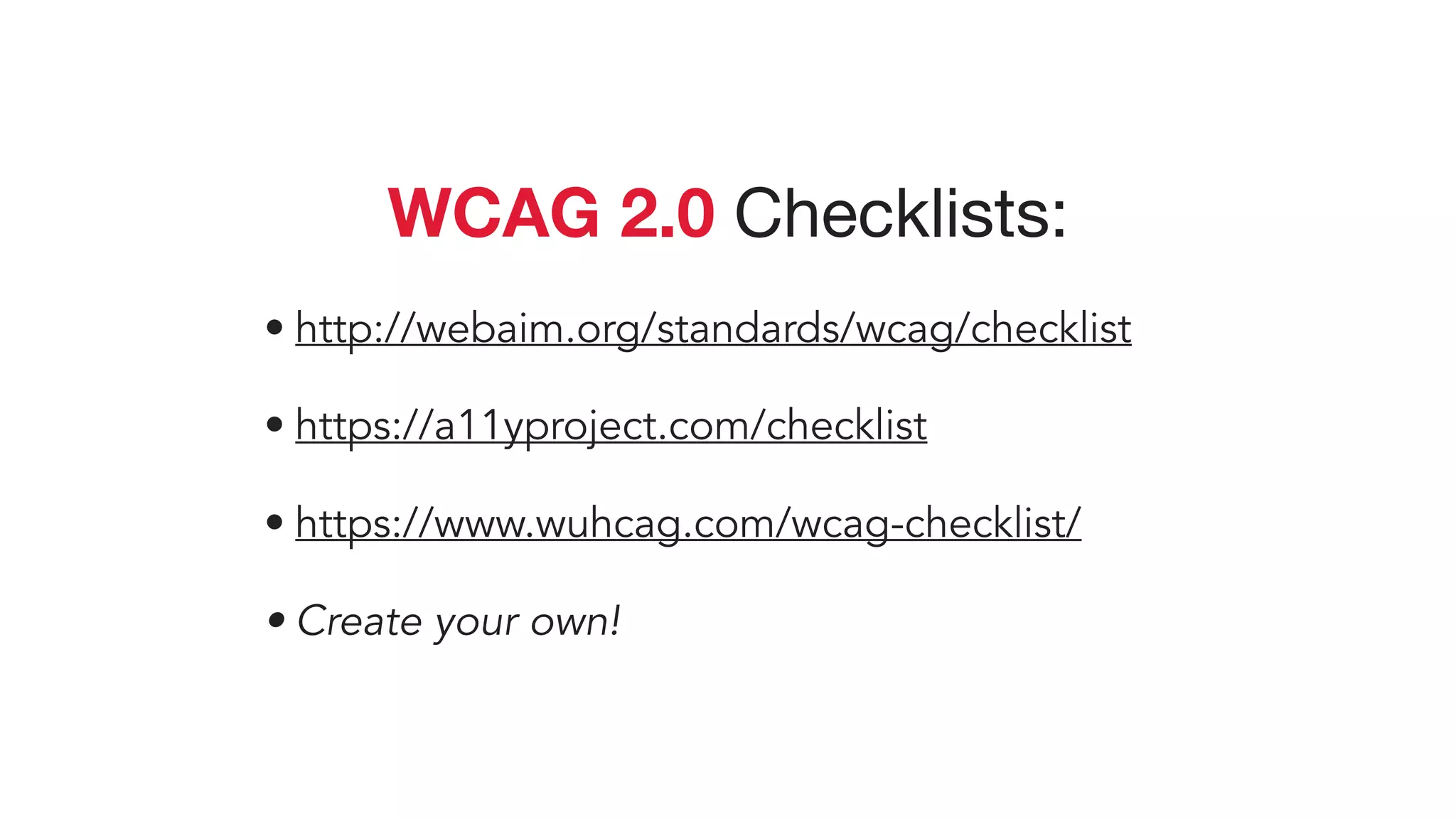 WCAG 2.0 Checklists:

• http://webaim.org/standards/wcag/checklist
• https://a11yproject.com/checklist
• https://www.wuhcag.com/wcag-checklist/
• Create your own!
 