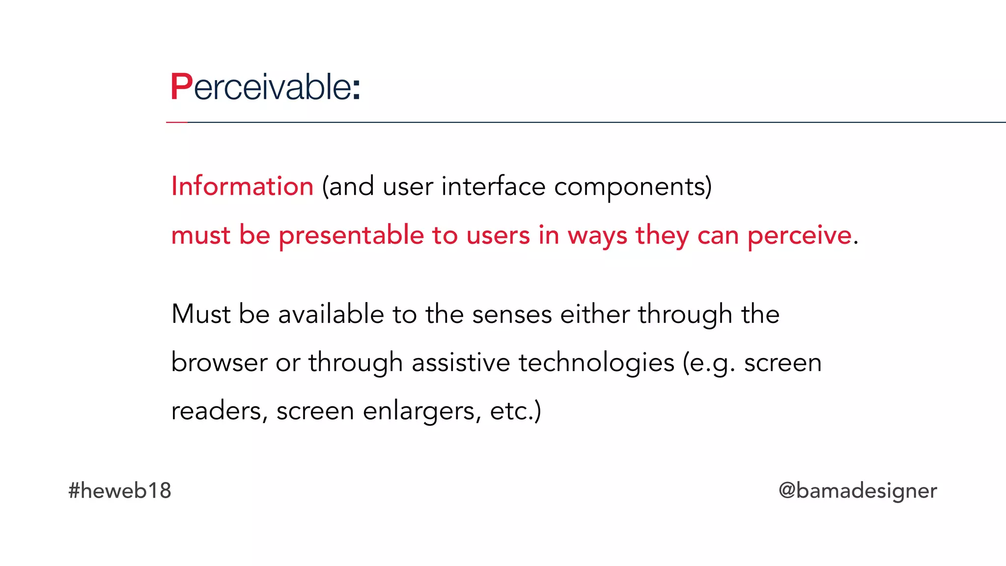 #heweb18 @bamadesigner
Perceivable:
Information (and user interface components)  
must be presentable to users in ways they can perceive.
Must be available to the senses either through the
browser or through assistive technologies (e.g. screen
readers, screen enlargers, etc.)
 