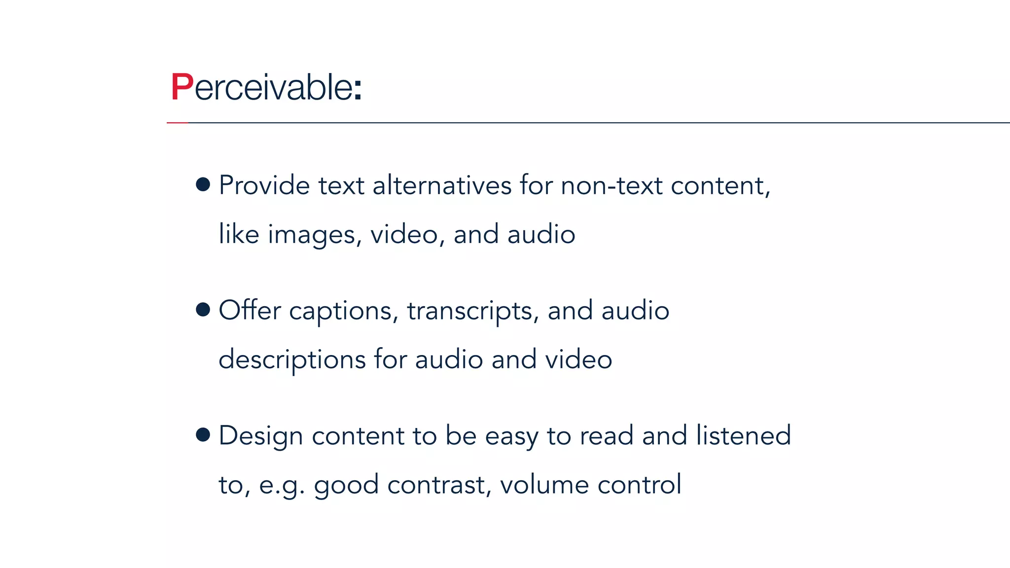 Perceivable:
•Provide text alternatives for non-text content,
like images, video, and audio
•Offer captions, transcripts, and audio
descriptions for audio and video
•Design content to be easy to read and listened
to, e.g. good contrast, volume control
 